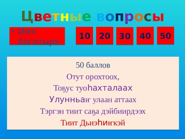 Ц в е т н ы е  в о п р о с ы 50 10 20 40 Имя богатыря 30 50 баллов Отут орохтоох, Тоҕус туо һахталаах Улунньа ҥ улаан аттаах Тэргэн тиит саҕа дэйбиирдээх Тиит Дьиэ һи ҥкэй