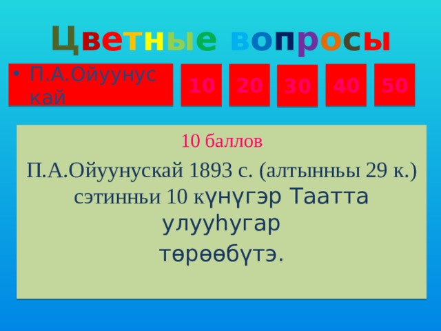 Ц в е т н ы е  в о п р о с ы П.А.Ойуунускай 50 10 20 40 30 10 баллов П.А.Ойуунускай 1893 с. (алтынньы 29 к.) сэтинньи 10 к үнүгэр Таатта улууһугар тɵрɵɵбүтэ.