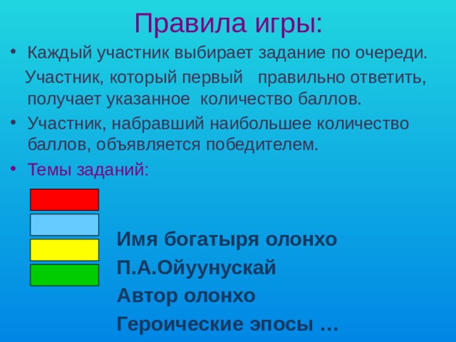 Правила игры: Каждый участник выбирает задание по очереди.  Участник, который первый правильно ответить, получает указанное количество баллов. Участник, набравший наибольшее количество баллов, объявляется победителем. Темы заданий:   Имя богатыря олонхо  П.А.Ойуунускай  Автор олонхо  Героические эпосы …