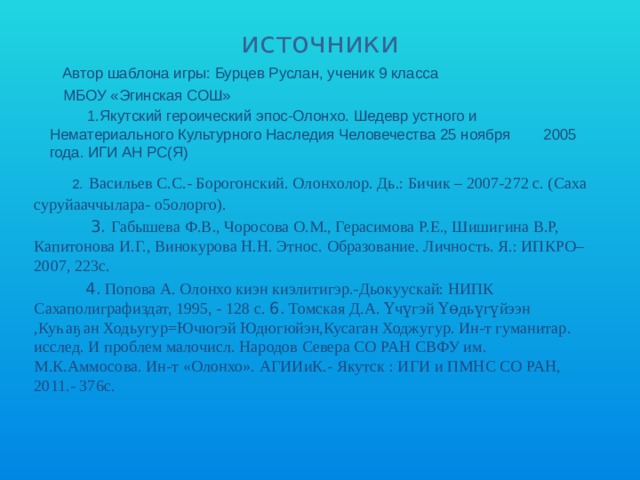 источники  Автор шаблона игры: Бурцев Руслан, ученик 9 класса  МБОУ «Эгинская СОШ»  1.Якутский героический эпос-Олонхо. Шедевр устного и Нематериального Культурного Наследия Человечества 25 ноября 2005 года. ИГИ АН РС(Я)  2.  Васильев С.С.- Борогонский. Олонхолор. Дь.: Бичик – 2007-272 с. (Саха суруйааччылара- о5олорго).  3. Габышева Ф.В., Чоросова О.М., Герасимова Р.Е., Шишигина В.Р, Капитонова И.Г., Винокурова Н.Н. Этнос. Образование. Личность. Я.: ИПКРО–2007, 223с.  4. Попова А. Олонхо киэн киэлитигэр.-Дьокуускай: НИПК Сахаполиграфиздат, 1995, - 128 с. 6. Томская Д.А. Үчүгэй Үɵдьүгүйээн ,Куһаҕан Ходьугур=Ючюгэй Юдюгюйэн,Кусаган Ходжугур. Ин-т гуманитар. исслед. И проблем малочисл. Народов Севера СО РАН СВФУ им. М.К.Аммосова. Ин-т «Олонхо». АГИИиК.- Якутск : ИГИ и ПМНС СО РАН, 2011.- 376с.