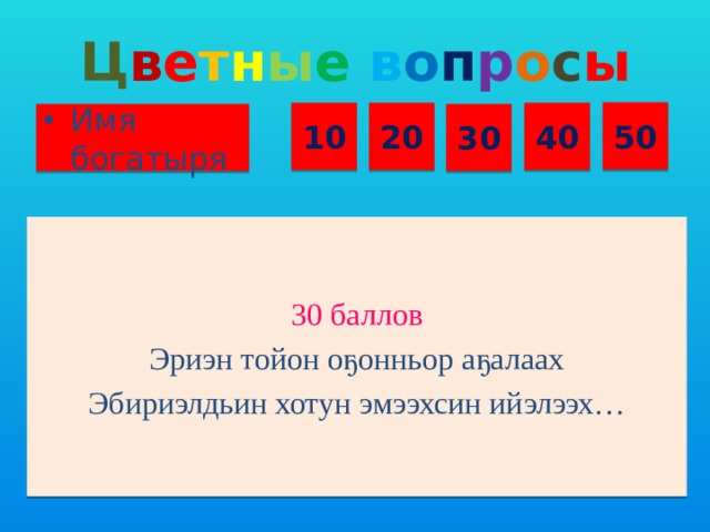 Ц в е т н ы е  в о п р о с ы 50 10 20 40 Имя богатыря 30 30 баллов Эриэн тойон оҕонньор аҕалаах Эбириэлдьин хотун эмээхсин ийэлээх…