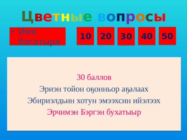 Ц в е т н ы е  в о п р о с ы 50 10 20 40 Имя богатыря 30 30 баллов Эриэн тойон оҕонньор аҕалаах Эбириэлдьин хотун эмээхсин ийэлээх Эрчимэн Бэргэн бухатыыр