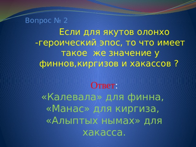 Вопрос № 2  Если для якутов олонхо -героический эпос, то что имеет такое же значение у финнов,киргизов и хакассов ? Ответ : «Калевала» для финна, «Манас» для киргиза, «Алыптых нымах» для хакасса.