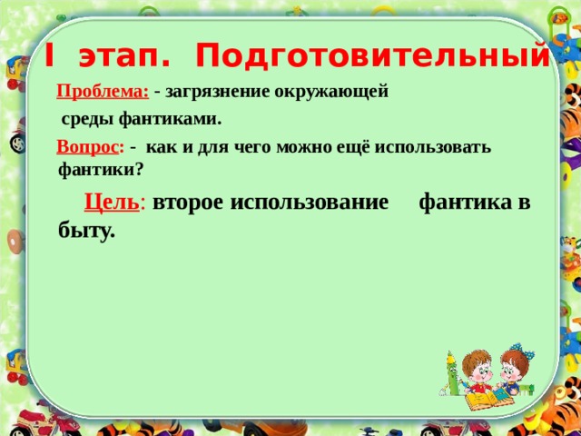 I этап. Подготовительный  Проблема: - загрязнение окружающей  среды фантиками.  Вопрос : - как и для чего можно ещё использовать фантики?  Цель : второе использование фантика в быту.