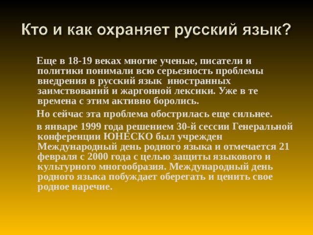 Еще в 18-19 веках многие ученые, писатели и политики понимали всю серьезность проблемы внедрения в русский язык иностранных заимствований и жаргонной лексики. Уже в те времена с этим активно боролись.  Но сейчас эта проблема обострилась еще сильнее.  в январе 1999 года решением 30-й сессии Генеральной конференции ЮНЕСКО был учрежден Международный день родного языка и отмечается 21 февраля с 2000 года с целью защиты языкового и культурного многообразия. Международный день родного языка побуждает оберегать и ценить свое родное наречие.