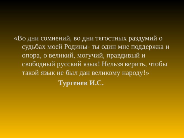 «Во дни сомнений, во дни тягостных раздумий о судьбах моей Родины- ты один мне поддержка и опора, о великий, могучий, правдивый и свободный русский язык! Нельзя верить, чтобы такой язык не был дан великому народу!»  Тургенев И.С.