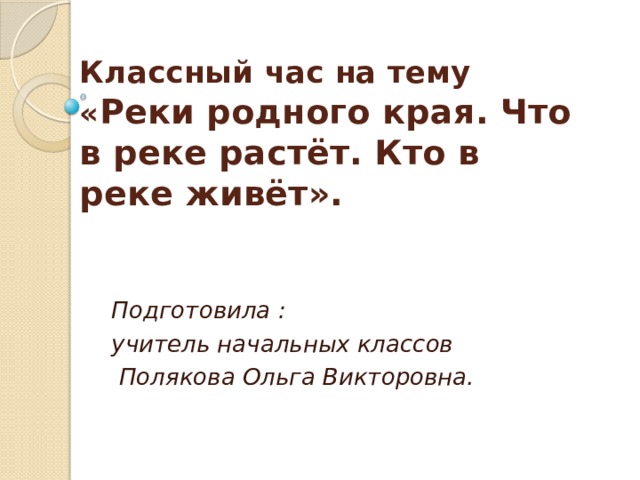 Классный час на тему  « Реки родного края. Что в реке растёт. Кто в реке живёт».   Подготовила : учитель начальных классов  Полякова Ольга Викторовна.