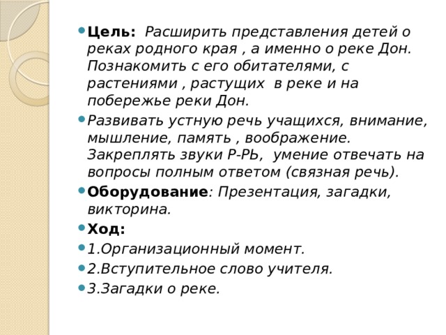 Цель:  Расширить представления детей о реках родного края , а именно о реке Дон. Познакомить с его обитателями, с растениями , растущих в реке и на побережье реки Дон. Развивать устную речь учащихся, внимание, мышление, память , воображение. Закреплять звуки Р-РЬ, умение отвечать на вопросы полным ответом (связная речь). Оборудование : Презентация, загадки, викторина. Ход: 1.Организационный момент. 2.Вступительное слово учителя. 3.Загадки о реке.