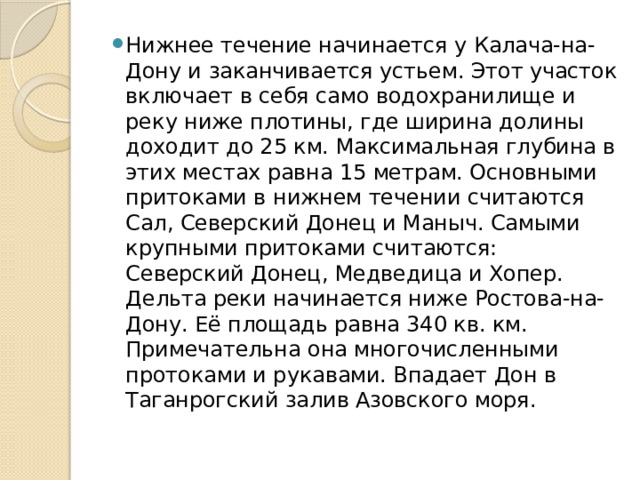 Нижнее течение начинается у Калача-на-Дону и заканчивается устьем. Этот участок включает в себя само водохранилище и реку ниже плотины, где ширина долины доходит до 25 км. Максимальная глубина в этих местах равна 15 метрам. Основными притоками в нижнем течении считаются Сал, Северский Донец и Маныч. Самыми крупными притоками считаются: Северский Донец, Медведица и Хопер. Дельта реки начинается ниже Ростова-на-Дону. Её площадь равна 340 кв. км. Примечательна она многочисленными протоками и рукавами. Впадает Дон в Таганрогский залив Азовского моря.