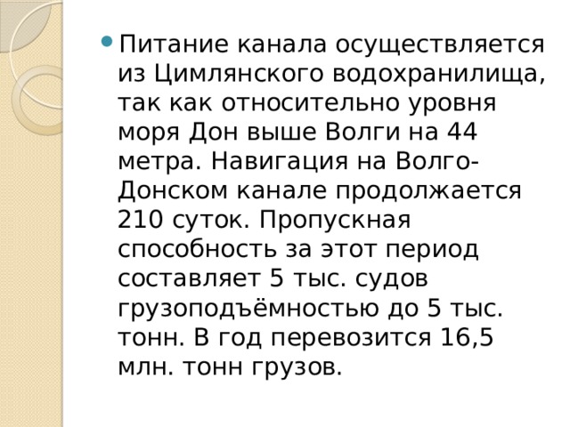 Питание канала осуществляется из Цимлянского водохранилища, так как относительно уровня моря Дон выше Волги на 44 метра. Навигация на Волго-Донском канале продолжается 210 суток. Пропускная способность за этот период составляет 5 тыс. судов грузоподъёмностью до 5 тыс. тонн. В год перевозится 16,5 млн. тонн грузов.