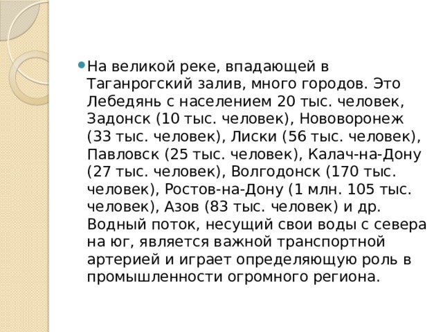 На великой реке, впадающей в Таганрогский залив, много городов. Это Лебедянь с населением 20 тыс. человек, Задонск (10 тыс. человек), Нововоронеж (33 тыс. человек), Лиски (56 тыс. человек), Павловск (25 тыс. человек), Калач-на-Дону (27 тыс. человек), Волгодонск (170 тыс. человек), Ростов-на-Дону (1 млн. 105 тыс. человек), Азов (83 тыс. человек) и др. Водный поток, несущий свои воды с севера на юг, является важной транспортной артерией и играет определяющую роль в промышленности огромного региона.