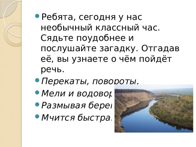 Ребята, сегодня у нас необычный классный час. Сядьте поудобнее и послушайте загадку. Отгадав её, вы узнаете о чём пойдёт речь. Перекаты, повороты, Мели и водовороты. Размывая берега, Мчится быстрая …