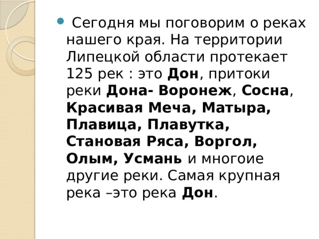 Сегодня мы поговорим о реках нашего края. На территории Липецкой области протекает 125 рек : это Дон , притоки реки Дона-  Воронеж , Сосна , Красивая Меча, Матыра, Плавица, Плавутка, Становая Ряса, Воргол, Олым, Усмань и многоие другие реки. Самая крупная река –это река Дон .