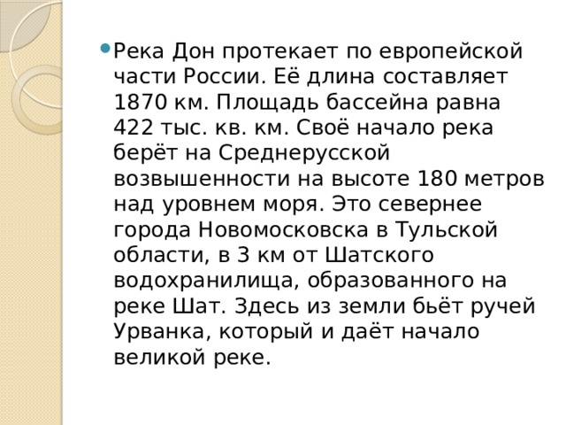 Река Дон протекает по европейской части России. Её длина составляет 1870 км. Площадь бассейна равна 422 тыс. кв. км. Своё начало река берёт на Среднерусской возвышенности на высоте 180 метров над уровнем моря. Это севернее города Новомосковска в Тульской области, в 3 км от Шатского водохранилища, образованного на реке Шат. Здесь из земли бьёт ручей Урванка, который и даёт начало великой реке.