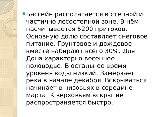 Бассейн располагается в степной и частично лесостепной зоне. В нём насчитывается 5200 притоков. Основную долю составляет снеговое питание. Грунтовое и дождевое вместе набирают всего 30%. Для Дона характерно весеннее половодье. В остальное время уровень воды низкий. Замерзает река в начале декабря. Вскрываться начинает в низовьях в середине марта. К верховьям вскрытие распространяется быстро.