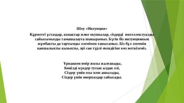 Шоу «Интуиция» Құрметті ұстаздар, қонақтар және оқушылар, сіздерді интеллектуалды сайысымызды тамашалауға шақырамыз. Бүгін біз интуицияның жұмбақты да тартымды әлемімен танысамыз. Біз бұл әлемнің қаншалықты қызықты, әрі сан түрлі екендігіне көз жеткіземіз.     Ұрпақпен өмір жолы жалғанады,  Көңілді күндер тусын алдан әлі,  Сіздер үшін осы кеш ашылады,  Сіздер үшін өнерпаздар сайысады.