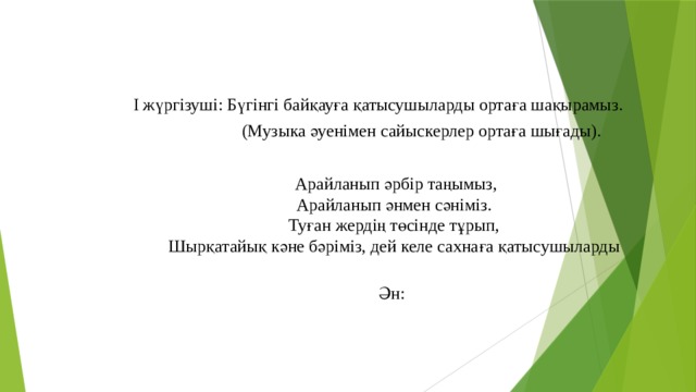 І жүргізуші: Бүгінгі байқауға қатысушыларды ортаға шақырамыз.  (Музыка әуенімен сайыскерлер ортаға шығады).     Арайланып әрбір таңымыз,  Арайланып әнмен сәніміз.  Туған жердің төсінде тұрып,  Шырқатайық кәне бәріміз, дей келе сахнаға қатысушыларды  Ән: