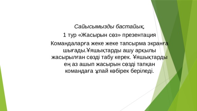 Сайысымызды бастайық, 1 тур «Жасырын сөз» презентация Командаларға жеке жеке тапсырма экранға шығады.Ұяшықтарды ашу арқылы жасырылған сөзді табу керек. Ұяшықтарды ең аз ашып жасырын сөзді тапқан командаға ұпай көбірек беріледі.