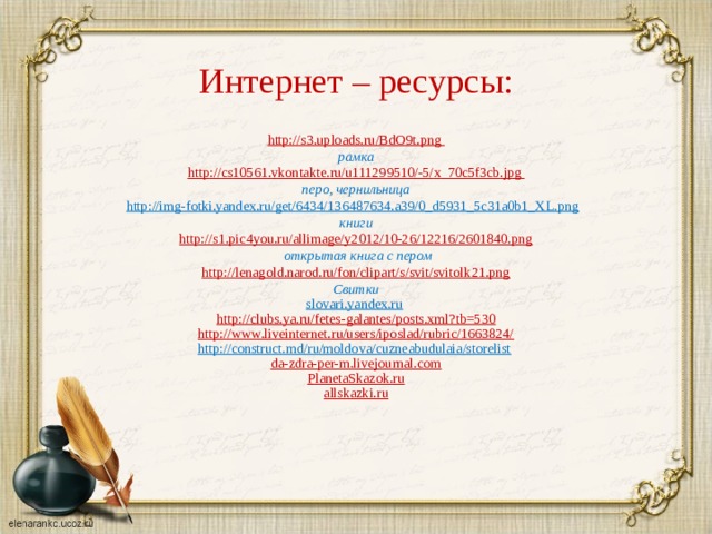 Интернет – ресурсы: http://s3.uploads.ru/BdO9t.png рамка http :// cs 10561. vkontakte . ru / u 111299510/-5/ x _70 c 5 f 3 cb . jpg перо, чернильница http://img-fotki.yandex.ru/get/6434/136487634.a39/0_d5931_5c31a0b1_XL.png  книги http://s1.pic4you.ru/allimage/y2012/10-26/12216/2601840.png  открытая книга с пером http://lenagold.narod.ru/fon/clipart/s/svit/svitolk21.png Свитки slovari.yandex.ru  http://clubs.ya.ru/fetes-galantes/posts.xml?tb=530 http://www.liveinternet.ru/users/iposlad/rubric/1663824/ http://construct.md/ru/moldova/cuzneabudulaia/storelist  da-zdra-per-m.livejournal.com PlanetaSkazok.ru allskazki.ru