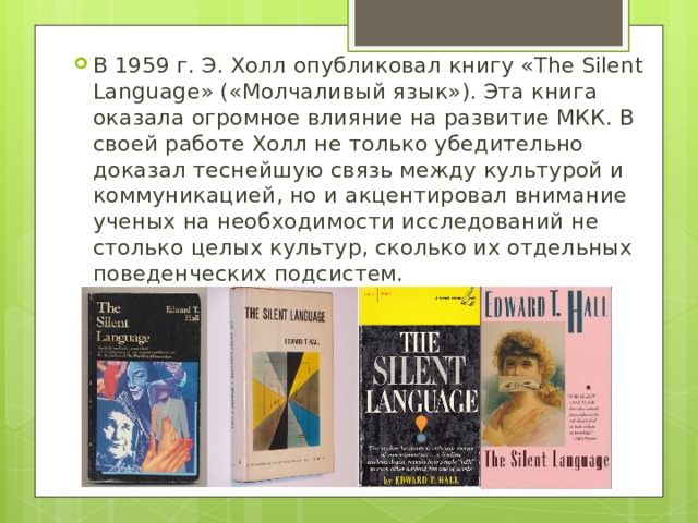 В 1959 г. Э. Холл опубликовал книгу «The Silent Language» («Молчаливый язык»). Эта книга оказала огромное влияние на развитие МКК. В своей работе Холл не только убедительно доказал теснейшую связь между культурой и коммуникацией, но и акцентировал внимание ученых на необходимости исследований не столько целых культур, сколько их отдельных поведенческих подсистем.