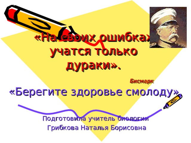 «На своих ошибках учатся только дураки».   Бисмарк «Берегите здоровье смолоду». Подготовила учитель биологии  Грибкова Наталья Борисовна