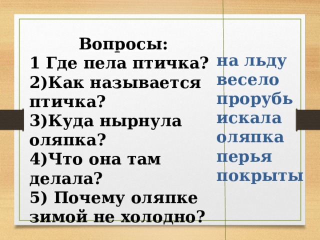 Вопросы: 1 Где пела птичка? 2)Как называется птичка? 3)Куда нырнула оляпка? 4)Что она там делала? 5) Почему оляпке зимой не холодно? на льду весело прорубь искала оляпка перья покрыты