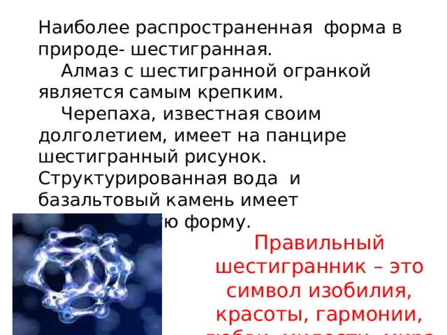 Наиболее распространенная форма в природе- шестигранная.  Алмаз с шестигранной огранкой является самым крепким.  Черепаха, известная своим долголетием, имеет на панцире шестигранный рисунок. Структурированная вода и базальтовый камень имеет шестигранную форму.   Правильный шестигранник – это символ изобилия, красоты, гармонии, любви, милости, мира и симметрии.