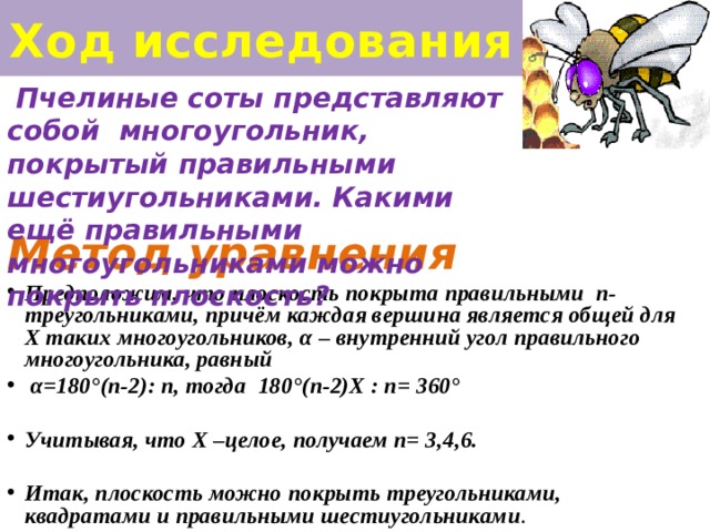 Ход исследования  Пчелиные соты представляют собой многоугольник, покрытый правильными шестиугольниками. Какими ещё правильными многоугольниками можно покрыть плоскость? Метод уравнения Предположим, что плоскость покрыта правильными n- треугольниками, причём каждая вершина является общей для Х таких многоугольников, α – внутренний угол правильного многоугольника, равный  α=180°(n-2): n, тогда 180°(n-2)Х : n= 360°  Учитывая, что Х –целое, получаем n= 3,4,6.