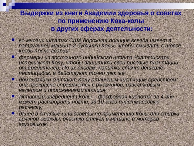 Выдержки из книги Академии здоровья о советах  по применению Кока-колы  в других сферах деятельности:   во многих штатах США дорожная полиция всегда имеет в патрульной машине 2 бутылки Колы, чтобы смывать с шоссе кровь после аварии; фермеры из восточного индийского штата Чхаттисгарх используют Колу, чтобы защитить свои рисовые плантации от вредителей. По их словам, напитки стоят дешевле пестицидов, а действуют точно так же; домохозяйки считают Колу отличным чистящим средством: она прекрасно справляется с ржавчиной, известковым налётом и отложениями кальция; активный ингредиент Колы – фосфорная кислота: за 4 дня может растворить ногти, за 10 дней пластмассовую расческу; далее в статье шли советы по применению Колы для стирки грязной одежды, очистки стёкол в машине и моторов грузовиков.