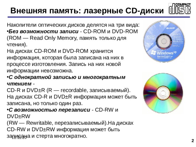 Внешняя память: лазерные CD- диски Накопители оптических дисков делятся на три вида: Без возможности записи  - CD-ROM и DVD-ROM  (ROM — Read Only Memory, память только для чтения).  На дисках CD-ROM и DVD-ROM хранится информация, которая была записана на них в процессе изготовления. Запись на них новой информации невозможна. С однократной записью и многократным чтением  -  CD-R и DVD±R (R — recordable, записываемый).  На дисках CD-R и DVD±R информация может быть записана, но только один раз. С возможностью перезаписи  - CD-RW и DVD±RW  (RW — Rewritable, перезаписываемый).На дисках CD-RW и DVD±RW информация может быть записана и стерта многократно. 11.11.20