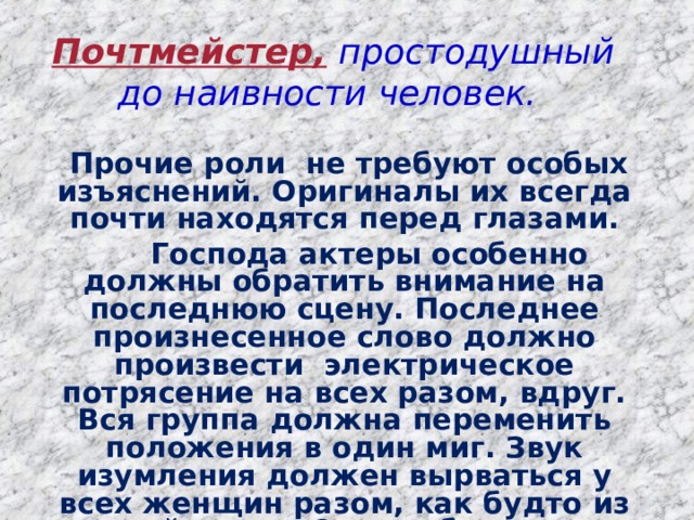 Почтмейстер,  простодушный до наивности человек.    Прочие роли не требуют особых изъяснений. Оригиналы их всегда почти находятся перед глазами.  Господа актеры особенно должны обратить внимание на последнюю сцену. Последнее произнесенное слово должно произвести электрическое потрясение на всех разом, вдруг. Вся группа должна переменить положения в один миг. Звук изумления должен вырваться у всех женщин разом, как будто из одной груди. От несоблюдения этих замечаний может исчезнуть весь эффект.