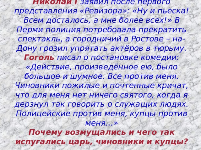 Николай I заявил после первого представления «Ревизора»: «Ну и пьеска! Всем досталось, а мне более всех!» В Перми полиция потребовала прекратить спектакль, а городничий в Ростове – на-Дону грозил упрятать актёров в тюрьму. Гоголь писал о постановке комедии: «Действие, произведённое ею, было большое и шумное. Все против меня. Чиновники пожилые и почтенные кричат, что для меня нет ничего святого, когда я дерзнул так говорить о служащих людях. Полицейские против меня, купцы против меня…»  Почему возмущались и чего так испугались царь, чиновники и купцы?