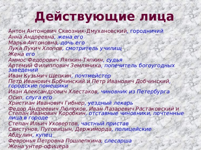 Действующие лица Антон Антонович Сквозник-Дмухановский , городничий Анна Андреевна , жена его Марья Антоновна , дочь его Лука Лукич Хлопов , смотритель училищ Жена его Аммос Федорович Ляпкин-Тяпкин , судья Артемий Филиппович Земляника , попечитель богоугодных заведений Иван Кузьмич Щепкин , почтмейстер Петр Иванович Бобчинский и Петр Иванович Добчинский , городские помещики Иван Александрович Хлестаков , чиновник из Петербурга Осип , слуга его Христиан Иванович Гибнер , уездный лекарь Федор Андреевич Люлюков, Иван Лазаревич Растаковский и Степан Иванович Коробкин , отставные чиновники, почтенные лица в городе Степан Ильич Уховертов , частный пристав Свистунов, Пуговицын, Держиморда , полицейские Абдулин , купец Февронья Петровна Пошлепкина , слесарша Жена унтер-офицера