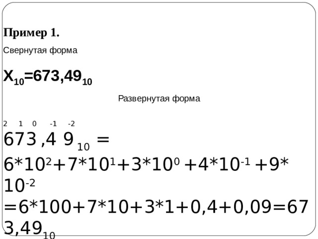 Пример 1. Свернутая форма Х 10 =673,49 10 Развернутая форма 2 1 0 -1 -2 673  ,4 9  10 = 6*10 2 +7*10 1 +3*10 0 +4*10 -1 +9* 10 -2  =6*100+7*10+3*1+0,4+0,09=673,49 10