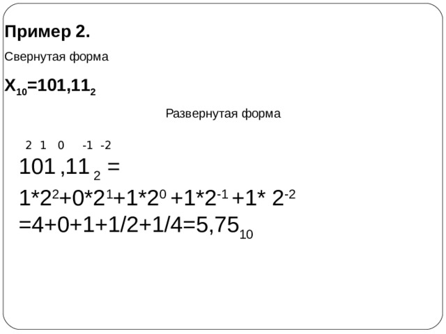 Пример 2. Свернутая форма Х 10 =101,11 2 Развернутая форма    2 1 0 -1 -2 101  ,11  2 = 1*2 2 +0*2 1 +1*2 0 +1*2 -1 +1* 2 -2 =4+0+1+1/2+1/4=5,75 10    4 3 2 1 0 -1 -2