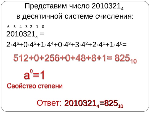 Представим число 2010321 4  в десятичной системе счисления:  6 5 4 3 2 1 0 2010321 4 = 2∙4 6 +0∙4 5 +1∙4 4 +0∙4 3 +3∙4 2 +2∙4 1 +1∙4 0 =   Ответ: 2010321 4 =825 10