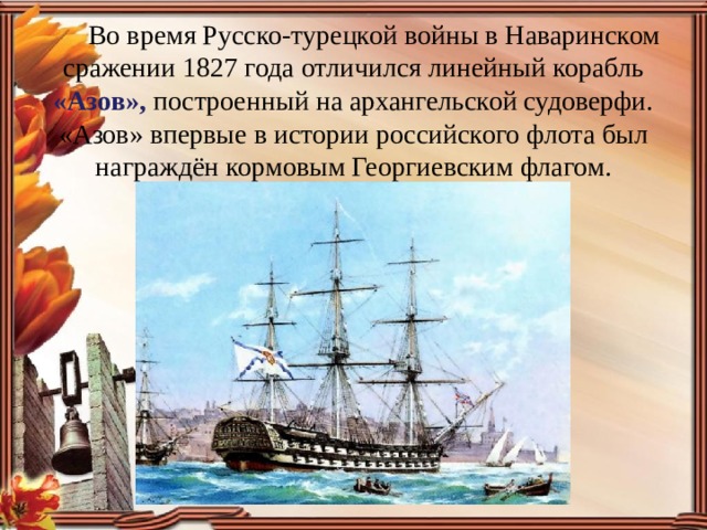 Во время Русско-турецкой войны в Наваринском сражении 1827 года отличился линейный корабль «Азов», построенный на архангельской судоверфи. «Азов» впервые в истории российского флота был награждён кормовым Георгиевским флагом.
