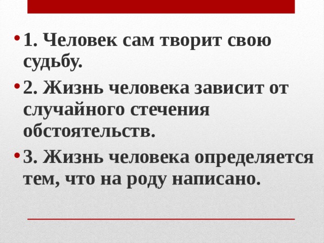 1. Человек сам творит свою судьбу. 2. Жизнь человека зависит от случайного стечения обстоятельств. 3. Жизнь человека определяется тем, что на роду написано.