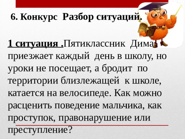 6. Конкурс Разбор ситуаций. 1 ситуация . Пятиклассник Дима приезжает каждый день в школу, но уроки не посещает, а бродит по территории близлежащей к школе, катается на велосипеде. Как можно расценить поведение мальчика, как проступок, правонарушение или преступление?