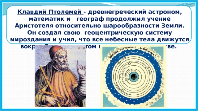 Клавдий Птолемей - древнегреческий астроном, математик и географ продолжил учение Аристотеля относительно шарообразности Земли. Он создал свою геоцентрическую систему мироздания и учил, что все небесные тела движутся вокруг Земли в пустом мировом пространстве.