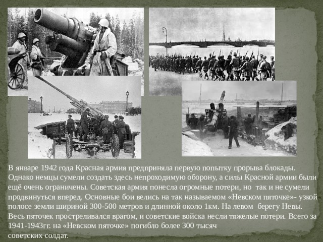 В январе 1942 года Красная армия предприняла первую попытку прорыва блокады. Однако немцы сумели создать здесь непроходимую оборону, а силы Красной армии были ещё очень ограничены. Советская армия понесла огромные потери, но так и не сумели продвинуться вперед. В январе 1942 года Красная армия предприняла первую попытку прорыва блокады. Однако немцы сумели создать здесь непроходимую оборону, а силы Красной армии были ещё очень ограничены. Советская армия понесла огромные потери, но так и не сумели продвинуться вперед. Основные бои велись на так называемом «Невском пяточке»- узкой полосе земли шириной 300-500 метров и длинной около 1км. На левом берегу Невы. Весь пяточек простреливался врагом, и советские войска несли тяжелые потери. Всего за 1941-1943гг. на «Невском пяточке» погибло более 300 тысяч советских солдат.