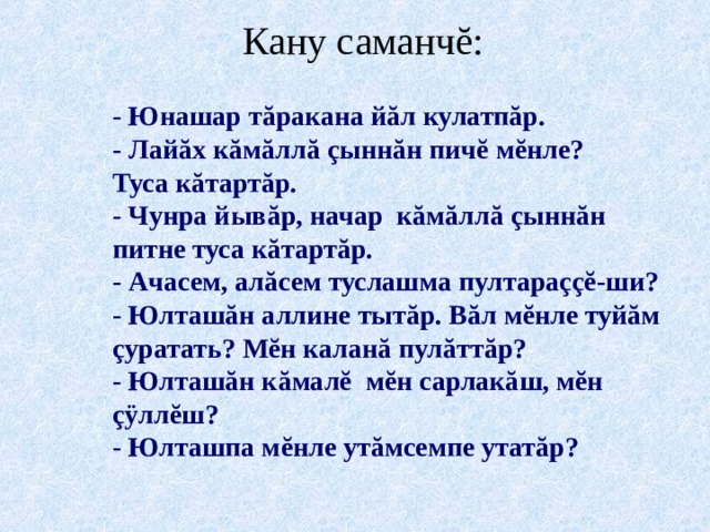 Кану саманч ĕ : - Юнашар тăракана йăл кулатпăр. - Лайăх кăмăллă çыннăн пич ĕ м ĕ нле? Туса кăтартăр. - Чунра йывăр, начар кăмăллă çыннăн питне туса кăтартăр. - Ачасем, алăсем туслашма пултараççĕ-ши? - Юлташăн аллине тытăр. Вăл мĕнле туйăм çуратать? Мĕн каланă пулăттăр? - Юлташăн кăмалĕ мĕн сарлакăш, мĕн çÿллĕш? - Юлташпа мĕнле утăмсемпе утатăр?