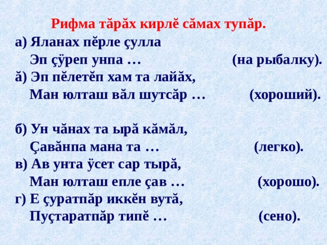 Рифма тăрăх кирлĕ сăмах туп ă р . а) Яланах пĕрле çулла  Эп çÿреп унпа … (на рыбалку). ă) Эп пĕлетĕп хам та лайăх,  Ман юлташ вăл шутсăр … (хороший). б) Ун чăнах та ырă кăмăл,  Çавăнпа мана та … (легко). в) Ав унта ÿсет сар тырă,  Ман юлташ епле çав … (хорошо). г) Е çуратпăр иккĕн вутă,  Пуçтаратпăр типĕ … (сено). пулла лай ă х  çă м ă л ыр ă  ут ă