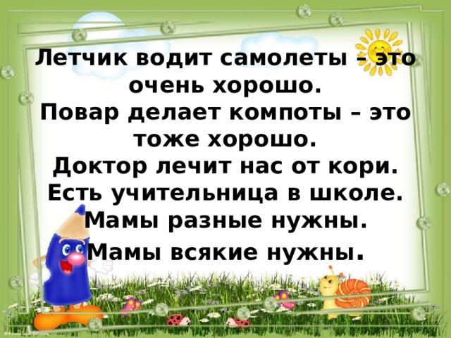 Летчик водит самолеты – это очень хорошо.  Повар делает компоты – это тоже хорошо.  Доктор лечит нас от кори.  Есть учительница в школе.  Мамы разные нужны.  Мамы всякие нужны .