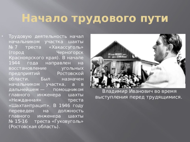 Начало трудового пути Трудовую деятельность начал начальником участка шахты № 7 треста «Хакассуголь» (город Черногорск Красноярского края). В начале 1944 года направлен на восстановление угольных предприятий Ростовской области. Был назначен начальником участка, а в дальнейшем — помощником главного инженера шахты «Нежданная» треста «Шахтантрацит». В 1946 году переведен на должность главного инженера шахты № 15-16 треста «Гуковуголь» (Ростовская область). Владимир Иванович во время выступления перед трудящимися.