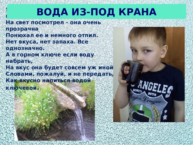 Вода из-под крана Я воду в стакан из-под крана налил.  На свет посмотрел - она очень прозрачна  Понюхал ее и немного отпил.  Нет вкуса, нет запаха. Все однозначно. А в горном ключе если воду набрать,  На вкус она будет совсем уж иной.  Словами, пожалуй, и не передать,  Как вкусно напиться водой ключевой .