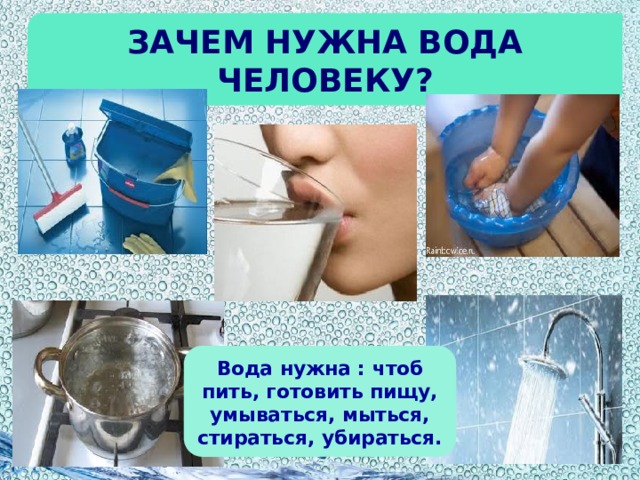 Зачем нужна вода человеку? Вода нужна : чтоб пить, готовить пищу, умываться, мыться, стираться, убираться.