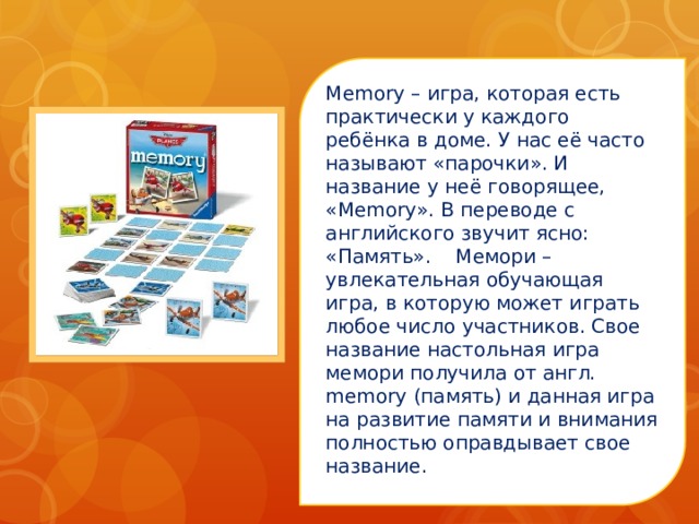 Memory – игра, которая есть практически у каждого ребёнка в доме. У нас её часто называют «парочки». И название у неё говорящее, «Memory». В переводе с английского звучит ясно: «Память».    Мемори – увлекательная обучающая игра, в которую может играть любое число участников. Свое название настольная игра мемори получила от англ. memory (память) и данная игра на развитие памяти и внимания полностью оправдывает свое название.