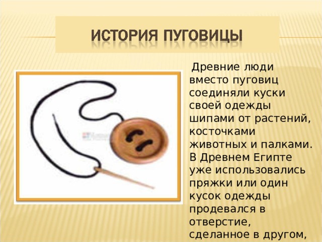 Древние люди вместо пуговиц соединяли куски своей одежды шипами от растений, косточками животных и палками. В Древнем Египте уже использовались пряжки или один кусок одежды продевался в отверстие, сделанное в другом, или концы просто связывались.