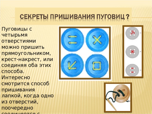 Пуговицы с четырьмя отверстиями можно пришить прямоугольником, крест-накрест, или соединяя оба этих способа. Интересно смотрится способ пришивания лапкой, когда одно из отверстий, поочередно соединяется с тремя остальными.